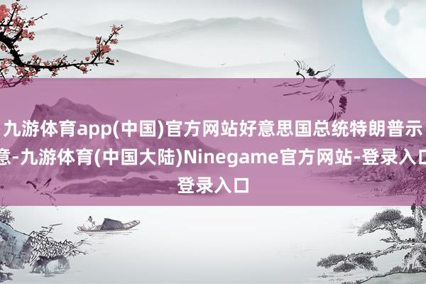 九游体育app(中国)官方网站好意思国总统特朗普示意-九游体育(中国大陆)Ninegame官方网站-登录入口