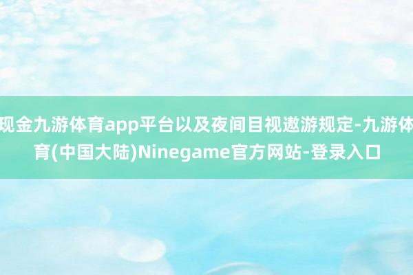 现金九游体育app平台以及夜间目视遨游规定-九游体育(中国大陆)Ninegame官方网站-登录入口