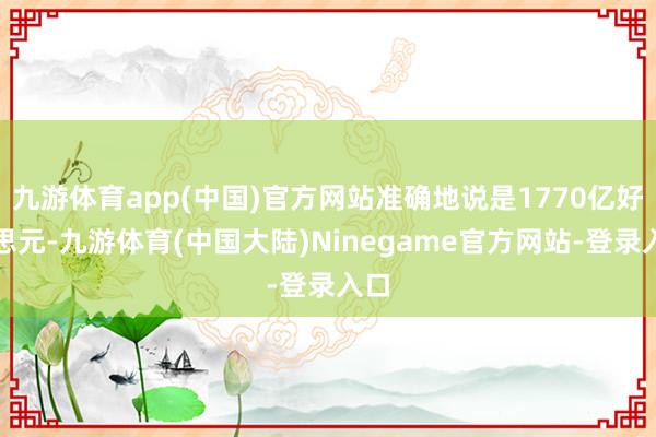 九游体育app(中国)官方网站准确地说是1770亿好意思元-九游体育(中国大陆)Ninegame官方网站-登录入口