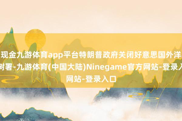 现金九游体育app平台特朗普政府关闭好意思国外洋建树署-九游体育(中国大陆)Ninegame官方网站-登录入口