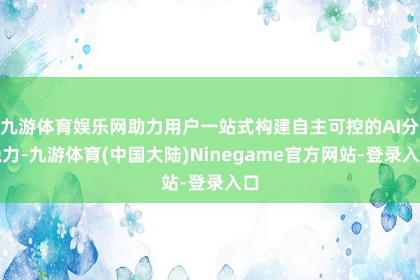 九游体育娱乐网助力用户一站式构建自主可控的AI分娩力-九游体育(中国大陆)Ninegame官方网站-登录入口