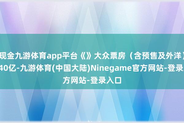 现金九游体育app平台《》大众票房（含预售及外洋）破140亿-九游体育(中国大陆)Ninegame官方网站-登录入口