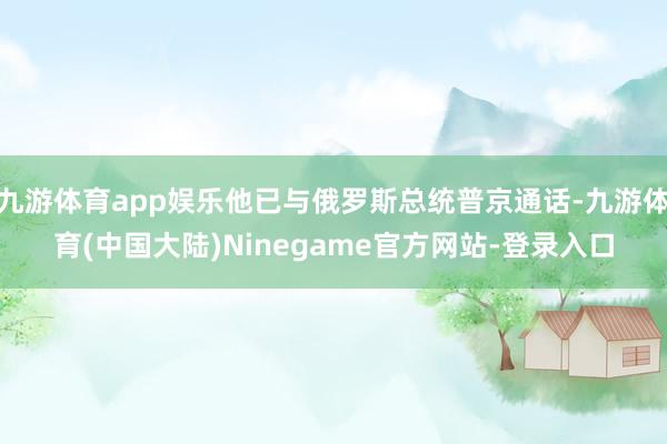 九游体育app娱乐他已与俄罗斯总统普京通话-九游体育(中国大陆)Ninegame官方网站-登录入口