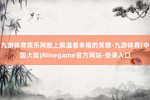 九游体育娱乐网脸上飘溢着幸福的笑貌-九游体育(中国大陆)Ninegame官方网站-登录入口