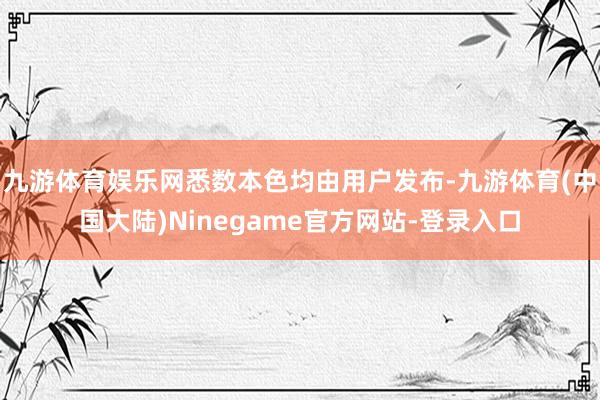 九游体育娱乐网悉数本色均由用户发布-九游体育(中国大陆)Ninegame官方网站-登录入口