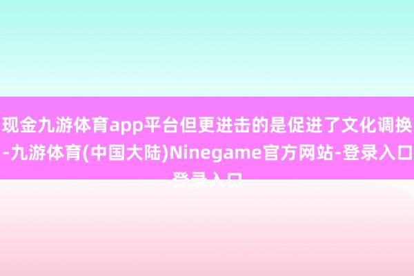 现金九游体育app平台但更进击的是促进了文化调换-九游体育(中国大陆)Ninegame官方网站-登录入口