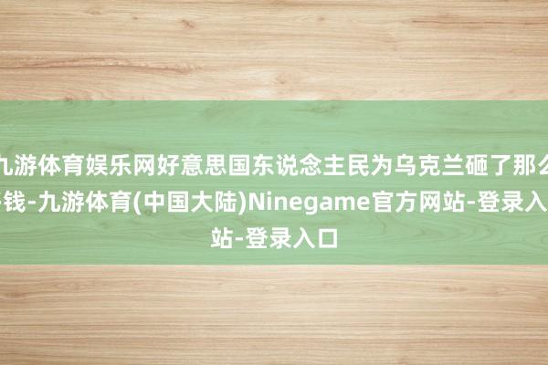 九游体育娱乐网好意思国东说念主民为乌克兰砸了那么多钱-九游体育(中国大陆)Ninegame官方网站-登录入口