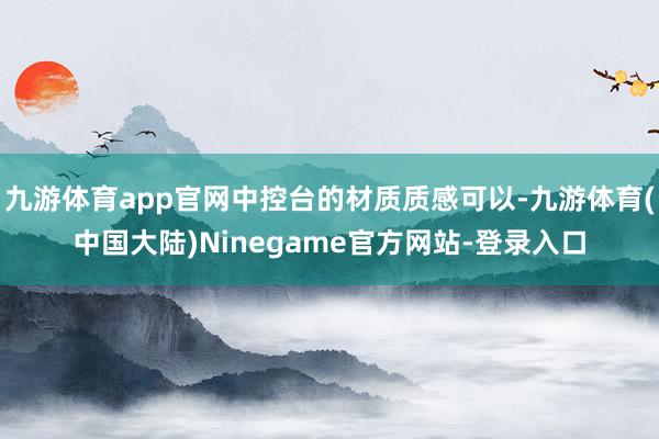 九游体育app官网中控台的材质质感可以-九游体育(中国大陆)Ninegame官方网站-登录入口