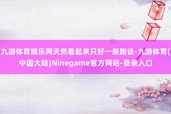 九游体育娱乐网天然看起来只好一条跑谈-九游体育(中国大陆)Ninegame官方网站-登录入口