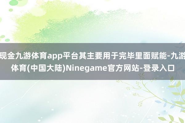 现金九游体育app平台其主要用于完毕里面赋能-九游体育(中国大陆)Ninegame官方网站-登录入口