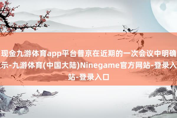 现金九游体育app平台普京在近期的一次会议中明确默示-九游体育(中国大陆)Ninegame官方网站-登录入口