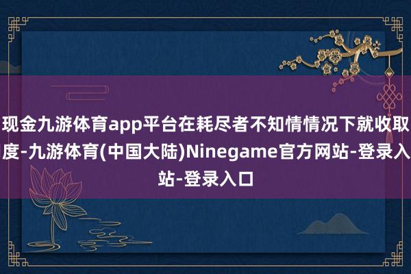 现金九游体育app平台在耗尽者不知情情况下就收取用度-九游体育(中国大陆)Ninegame官方网站-登录入口