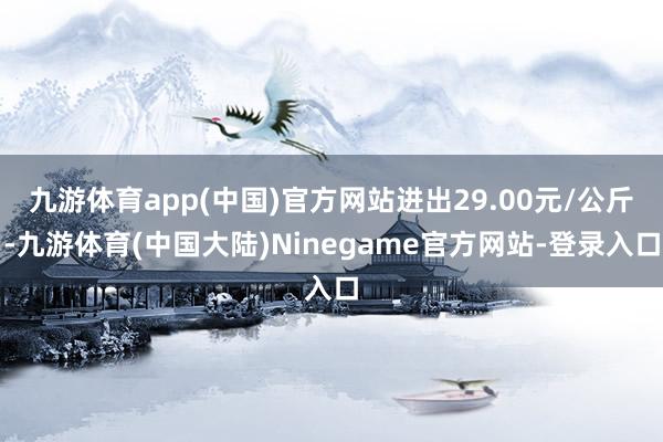 九游体育app(中国)官方网站进出29.00元/公斤-九游体育(中国大陆)Ninegame官方网站-登录入口