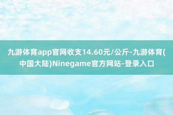 九游体育app官网收支14.60元/公斤-九游体育(中国大陆)Ninegame官方网站-登录入口