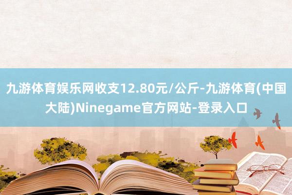 九游体育娱乐网收支12.80元/公斤-九游体育(中国大陆)Ninegame官方网站-登录入口