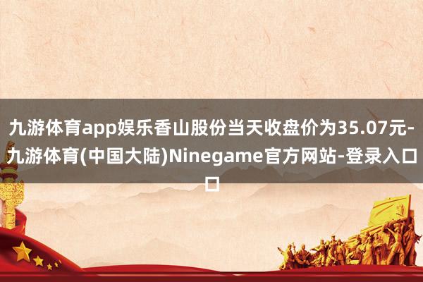 九游体育app娱乐香山股份当天收盘价为35.07元-九游体育(中国大陆)Ninegame官方网站-登录入口